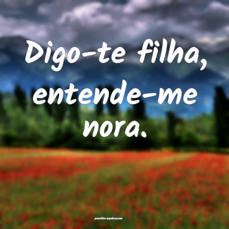 Digo-te filha, entende-me nora.
...