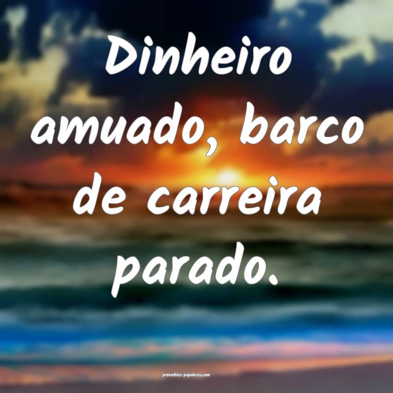 Dinheiro amuado, barco de carreira parado.
...