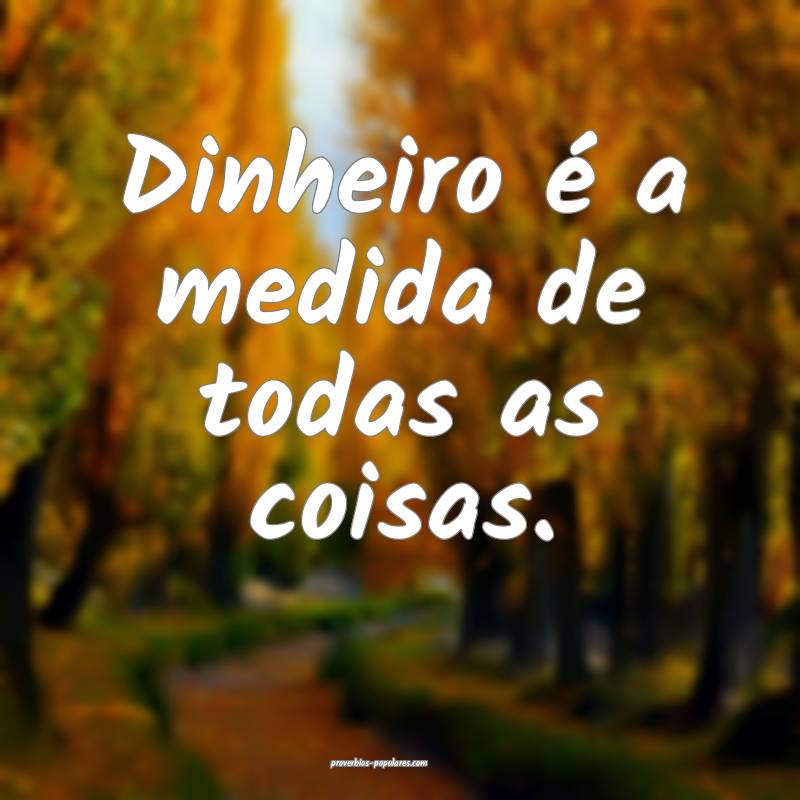 Dinheiro é a medida de todas as coisas.
 ...