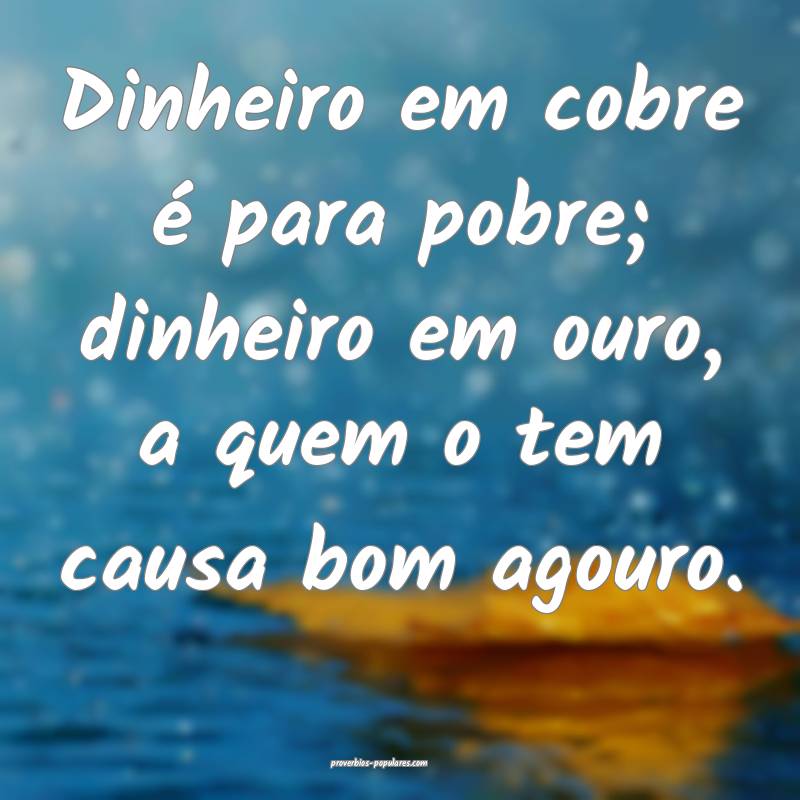 Dinheiro em cobre é para pobre; dinheiro em ouro, a quem o tem causa ...