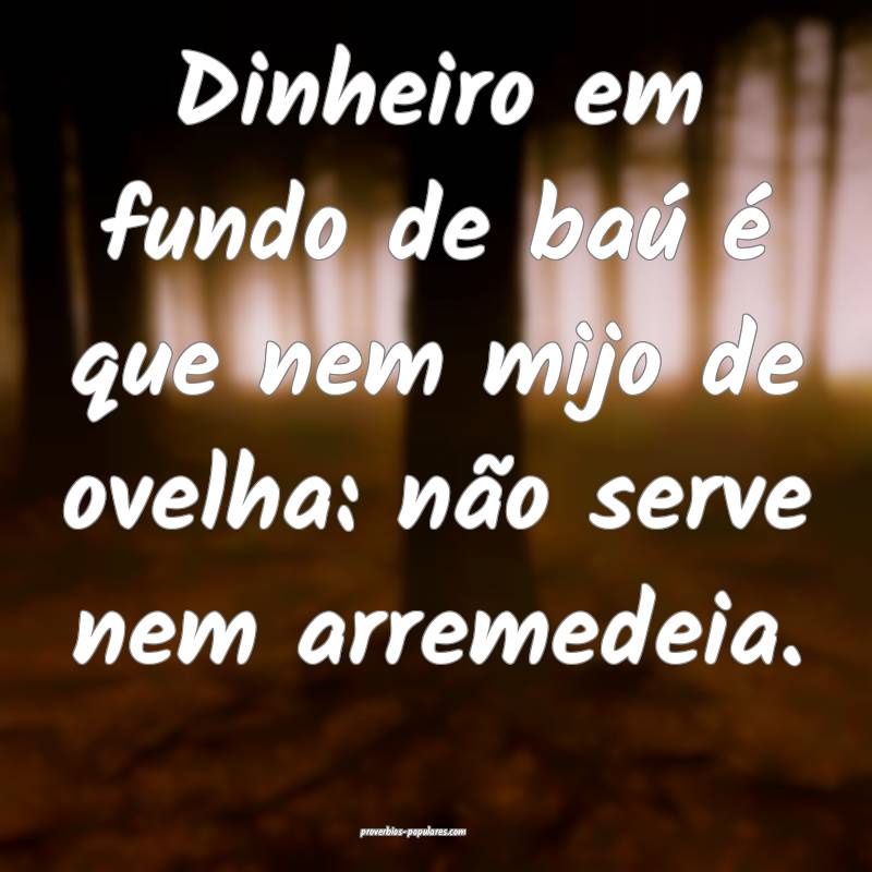 Dinheiro em fundo de baú é que nem mijo de ovelha: não serve nem ar...