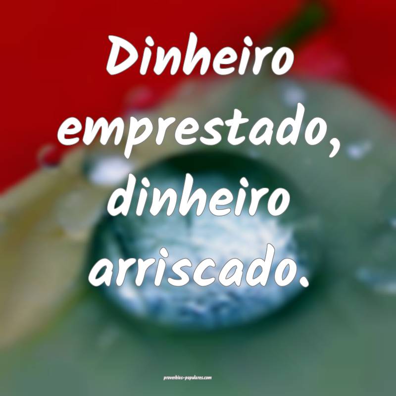 Dinheiro emprestado, dinheiro arriscado.
...