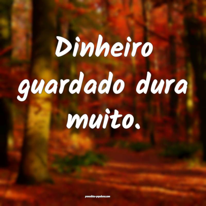 Dinheiro guardado dura muito.
...