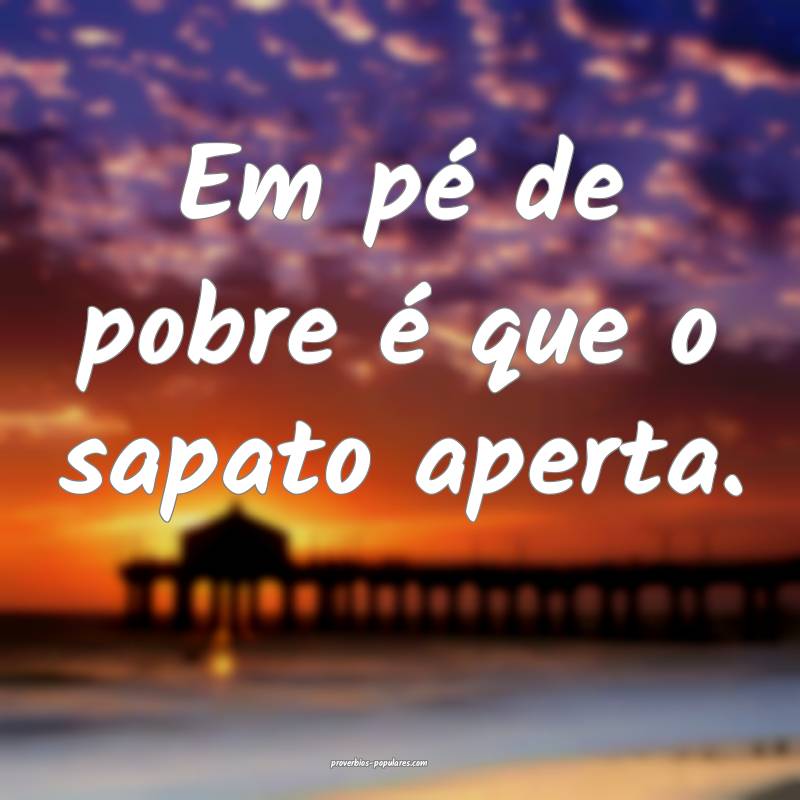 Em pé de pobre é que o sapato aperta. 
...