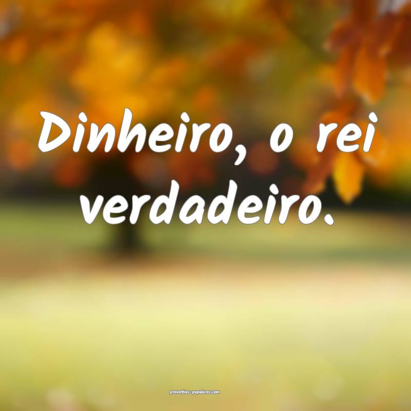 Dinheiro, o rei verdadeiro.
 ...