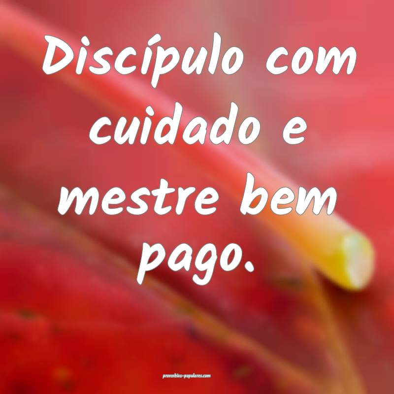 Discípulo com cuidado e mestre bem pago.
 ...