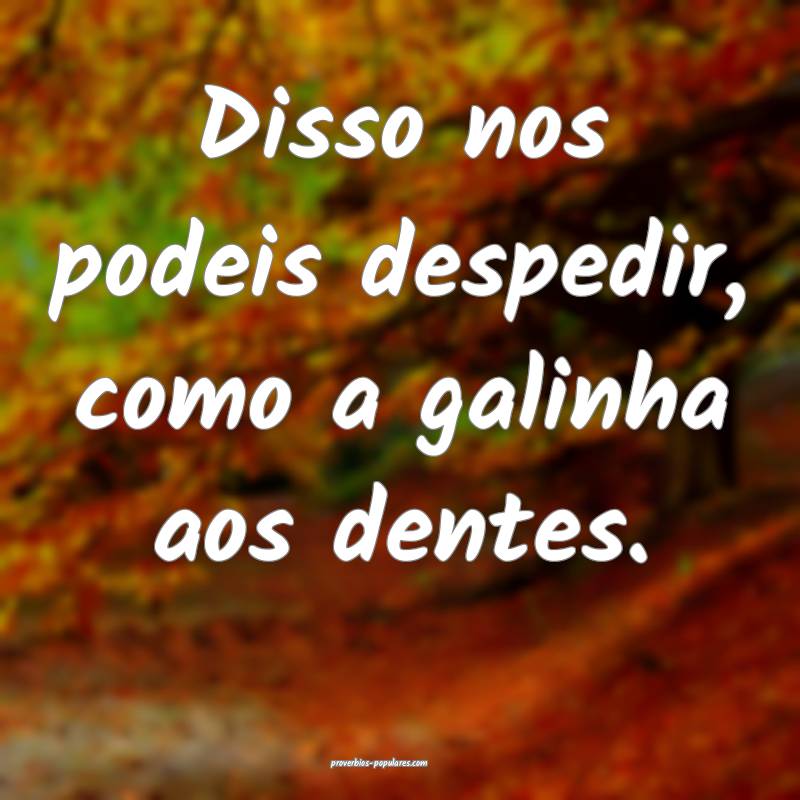 Disso nos podeis despedir, como a galinha aos dentes.
...