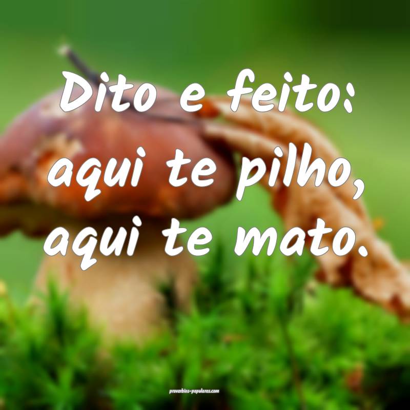 Dito e feito: aqui te pilho, aqui te mato.
...