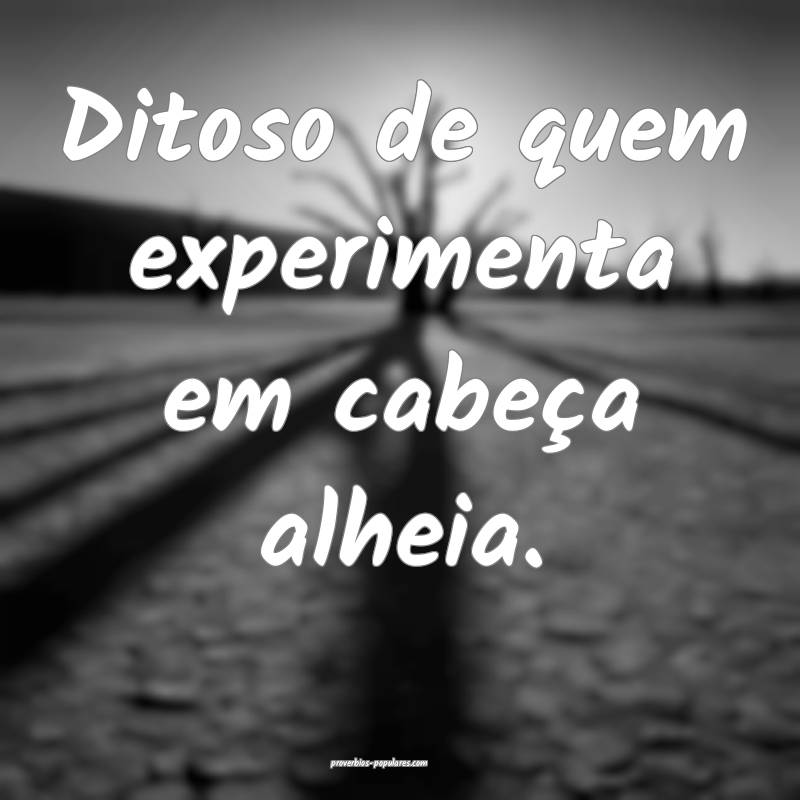 Ditoso de quem experimenta em cabeça alheia.
...