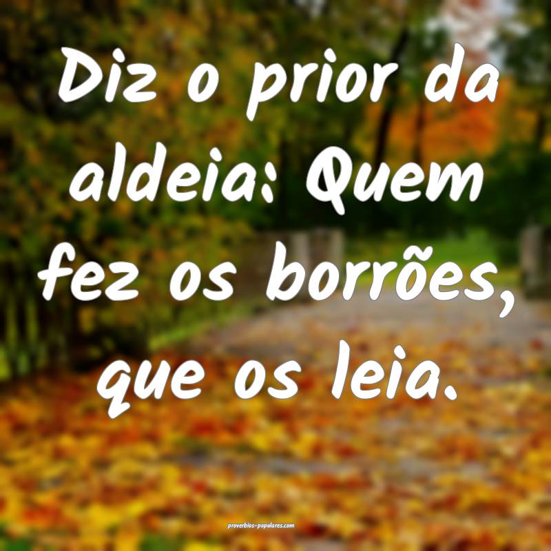 Diz o prior da aldeia: Quem fez os borrões, que os leia.
...