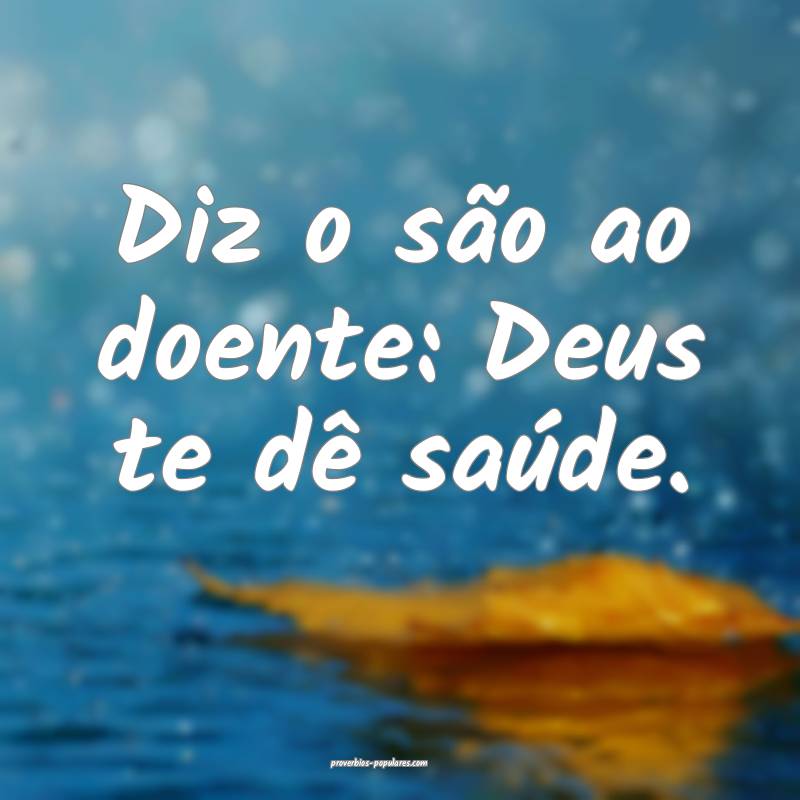 Diz o são ao doente: Deus te dê saúde.
...