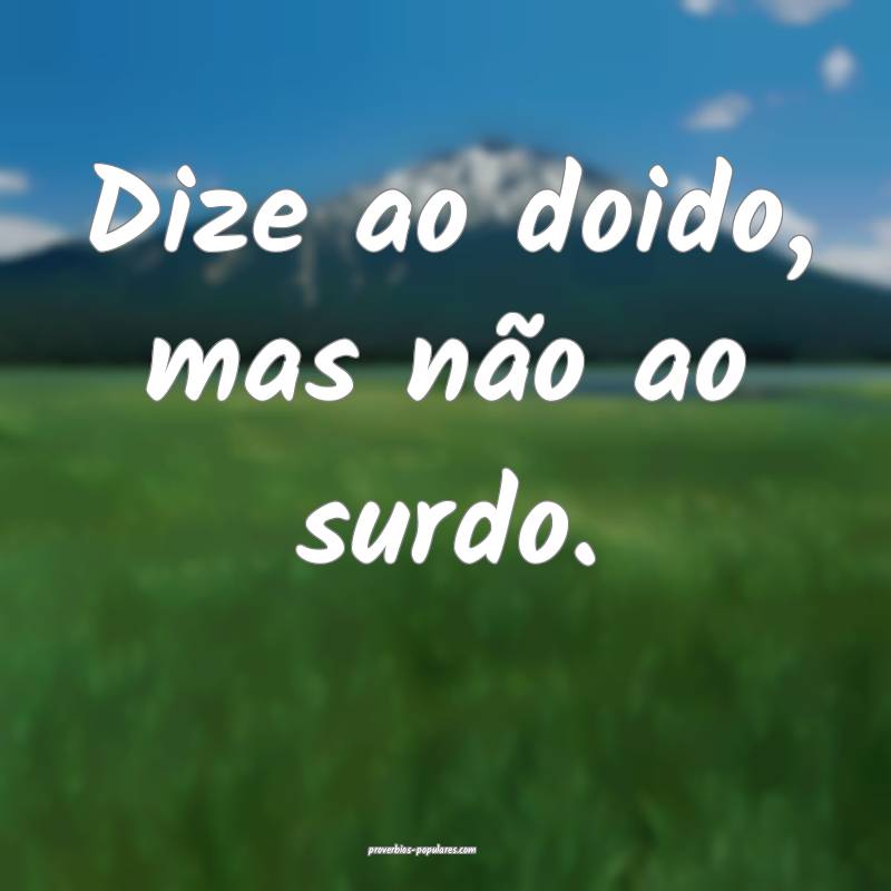 Dize ao doido, mas não ao surdo.
...