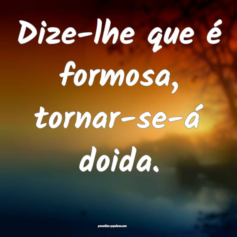 Dize-lhe que é formosa, tornar-se-á doida.
 ...