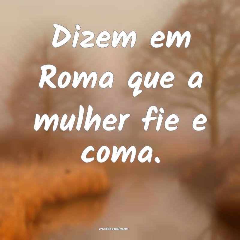 Dizem em Roma que a mulher fie e coma.
 ...