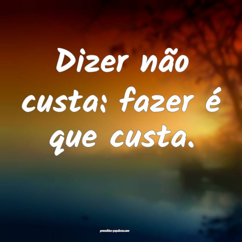 Dizer não custa: fazer é que custa.
...