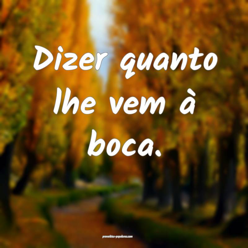 Dizer quanto lhe vem à boca.
...