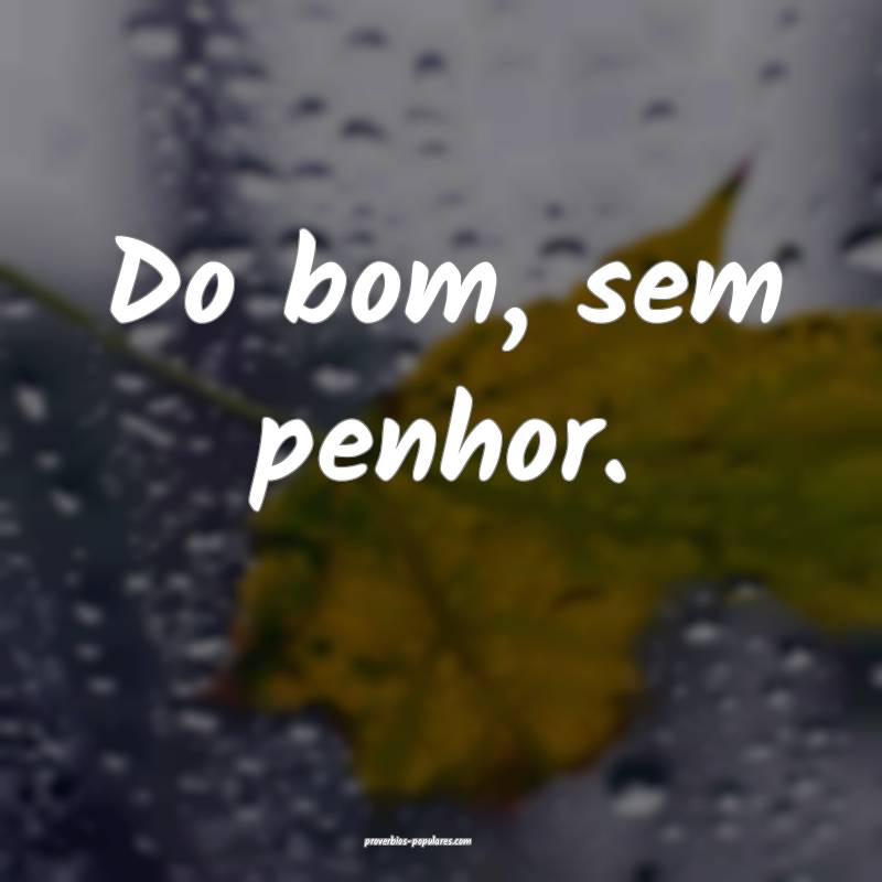 Do bom, sem penhor.
 ...