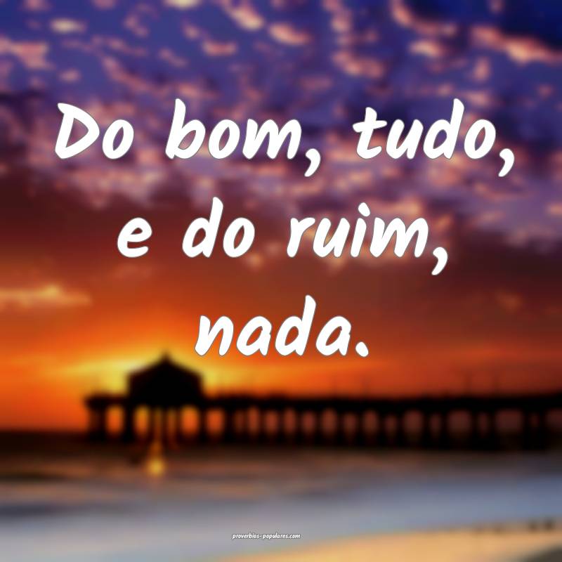 Do bom, tudo, e do ruim, nada.
 ...