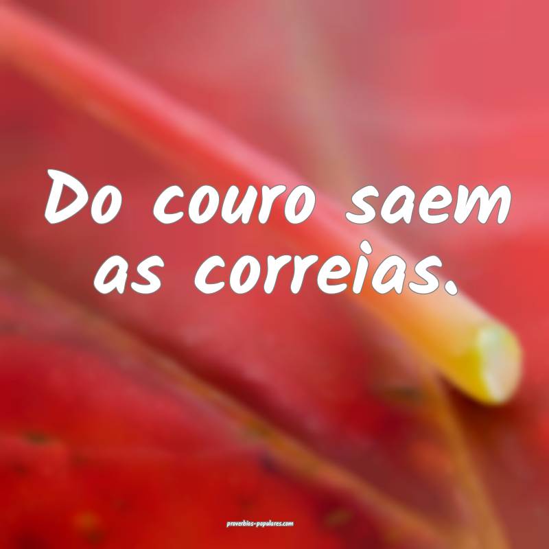 Do couro saem as correias.
...