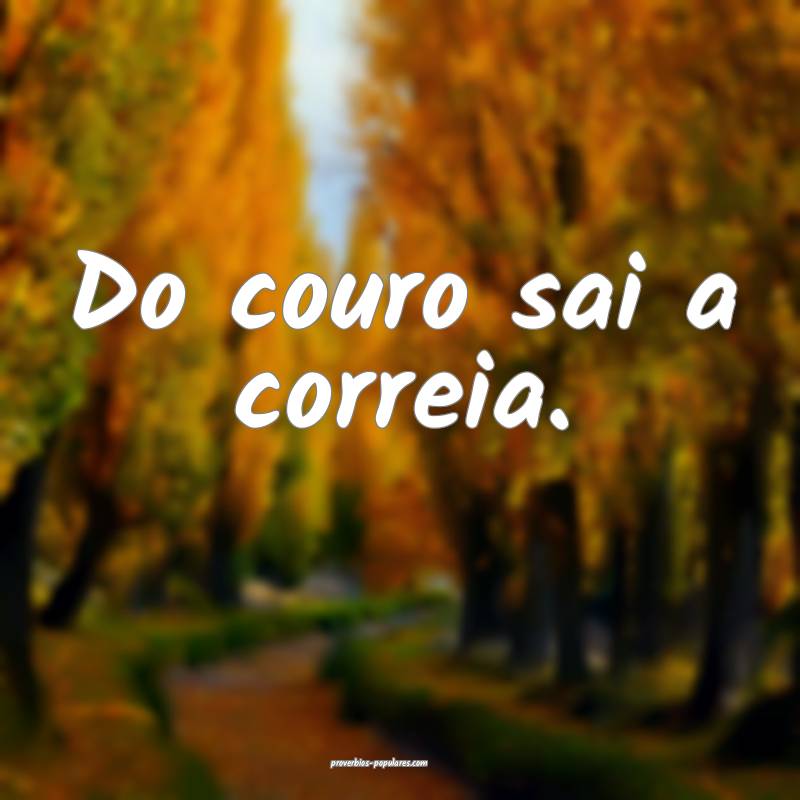 Do couro sai a correia.
 ...