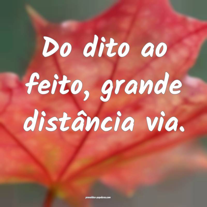 Do dito ao feito, grande distância via.
...