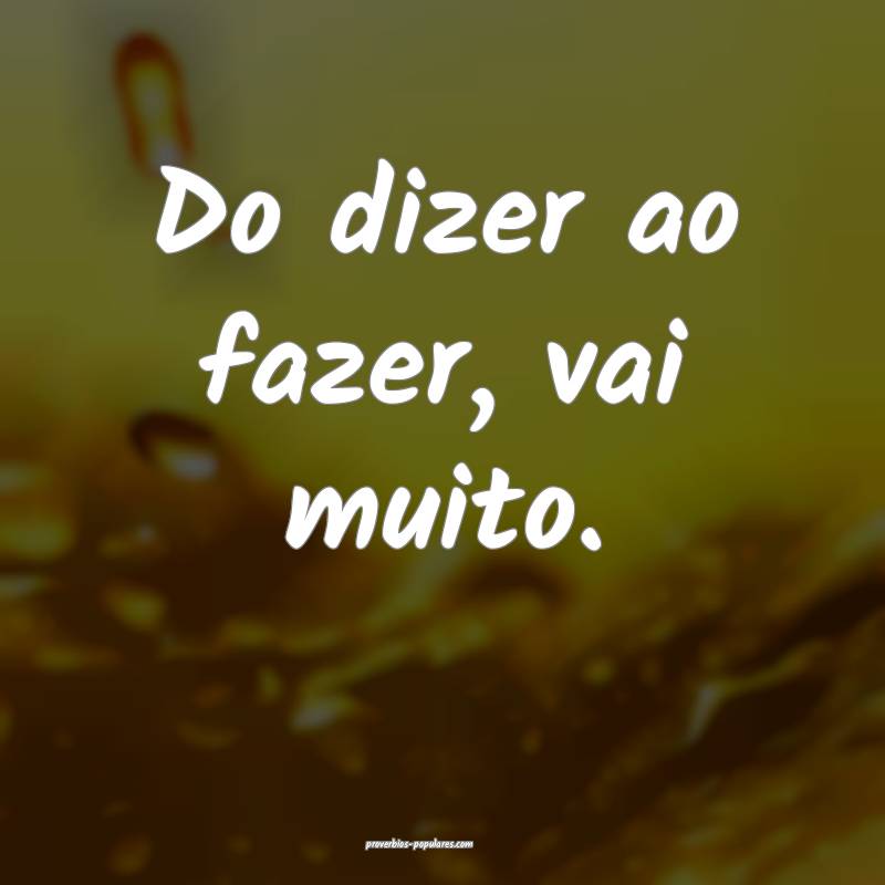 Do dizer ao fazer, vai muito.
...