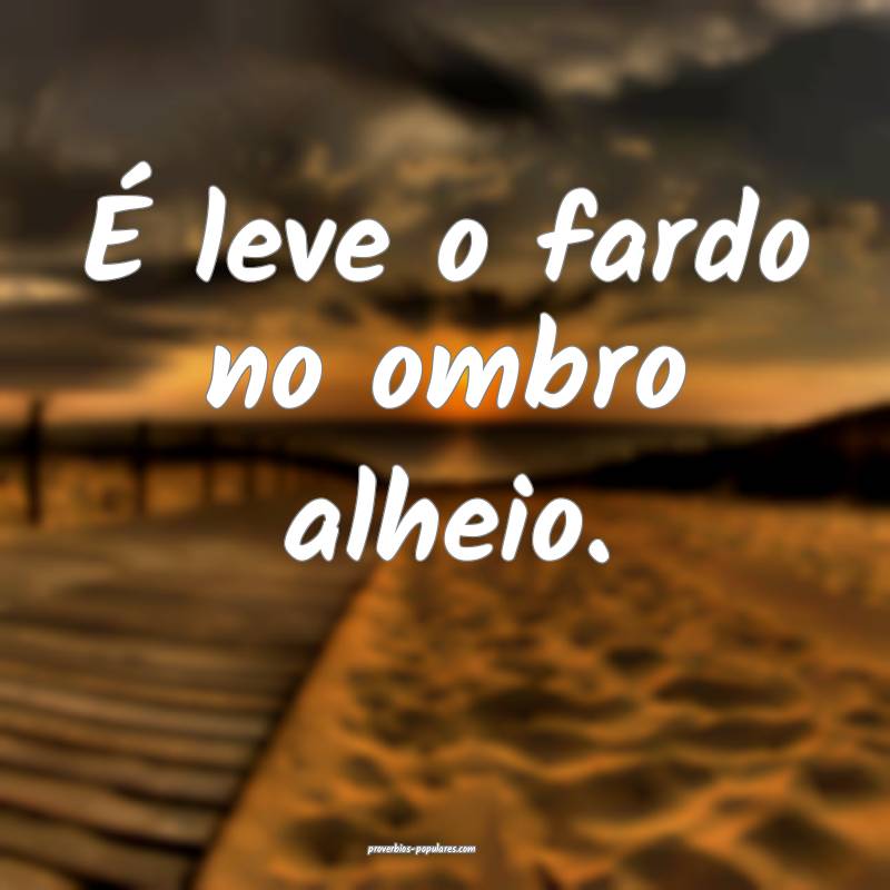 É leve o fardo no ombro alheio. 
...