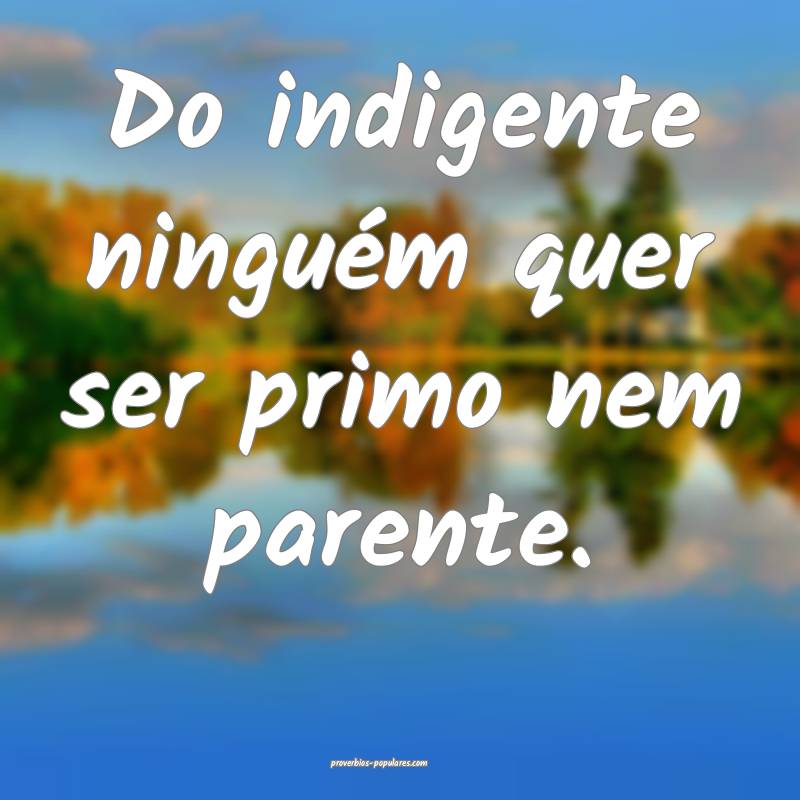 Do indigente ninguém quer ser primo nem parente.
...