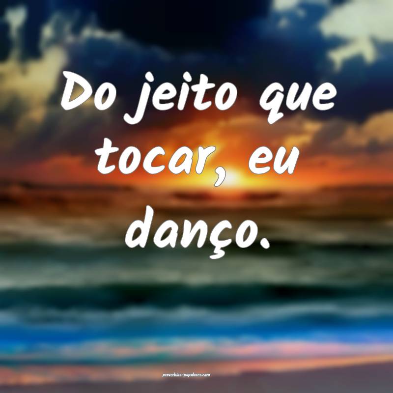 Do jeito que tocar, eu danço.
...