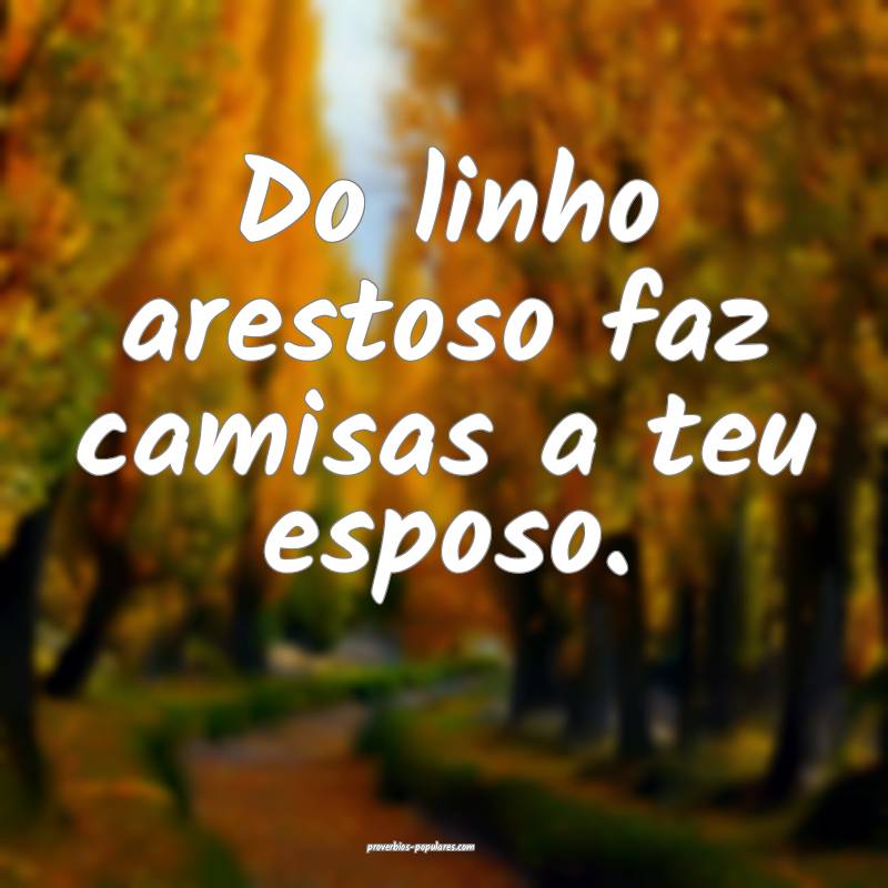 Do linho arestoso faz camisas a teu esposo.
...