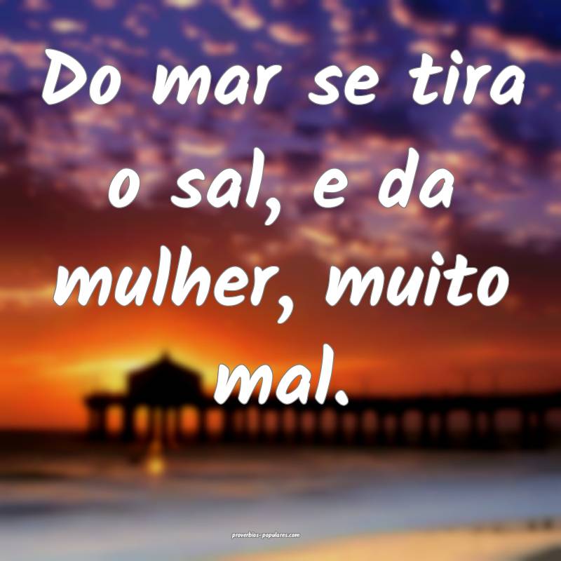 Do mar se tira o sal, e da mulher, muito mal.
 ...