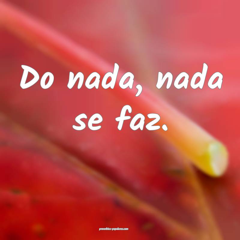 Do nada, nada se faz.
 ...