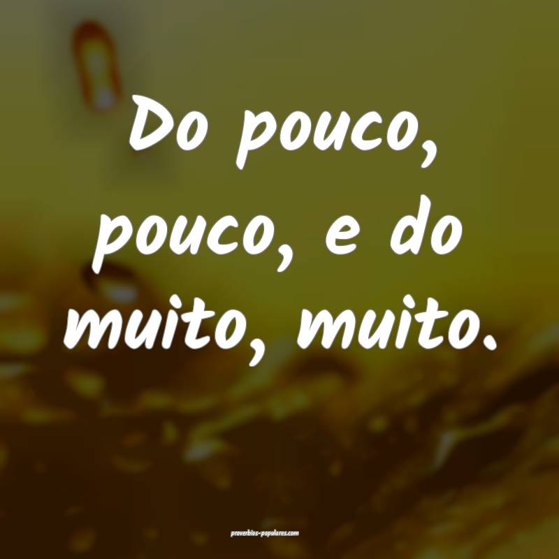 Do pouco, pouco, e do muito, muito.
 ...