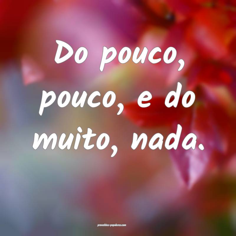 Do pouco, pouco, e do muito, nada.
...