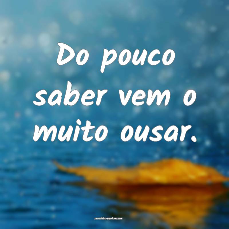 Do pouco saber vem o muito ousar.
...