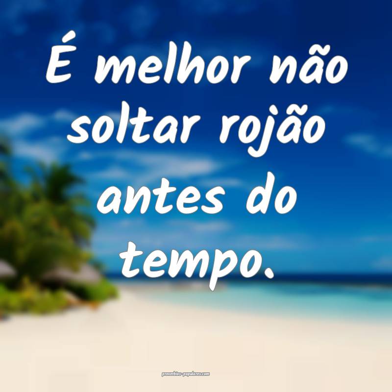 É melhor não soltar rojão antes do tempo. 
 ...