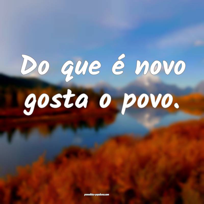 Do que é novo gosta o povo.
...