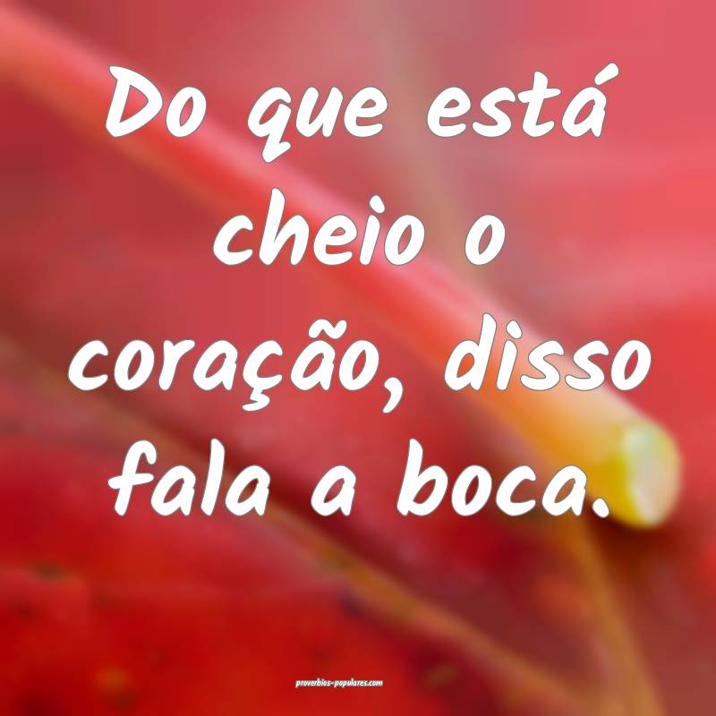 Do que está cheio o coração, disso fala a boca.
...