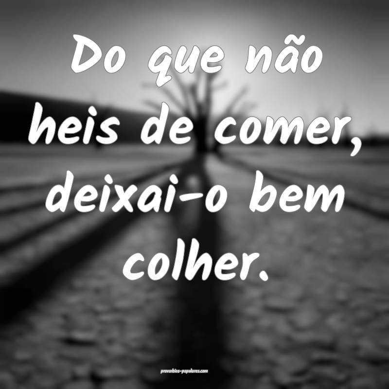 Do que não heis de comer, deixai-o bem colher.
...