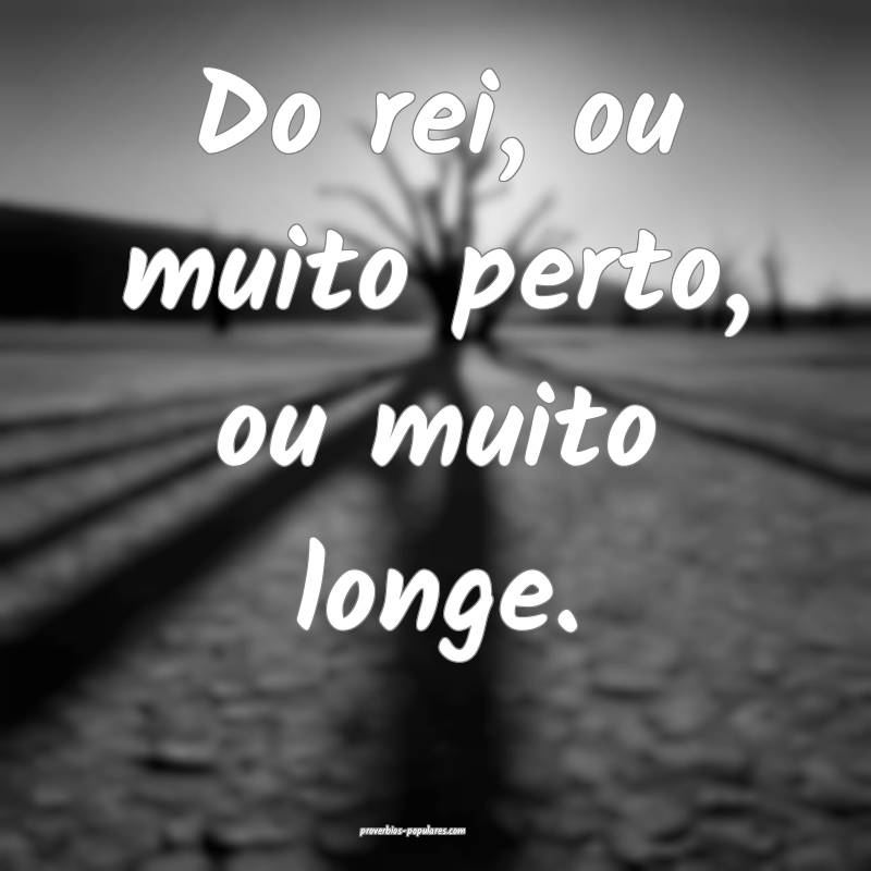 Do rei, ou muito perto, ou muito longe.
...