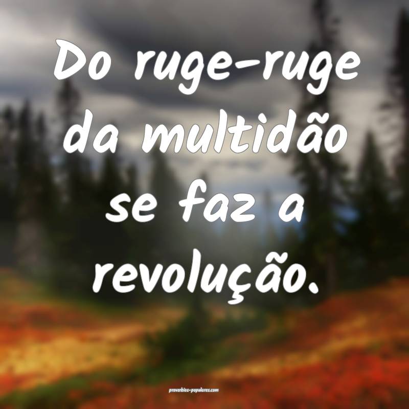 Do ruge-ruge da multidão se faz a revolução.
...