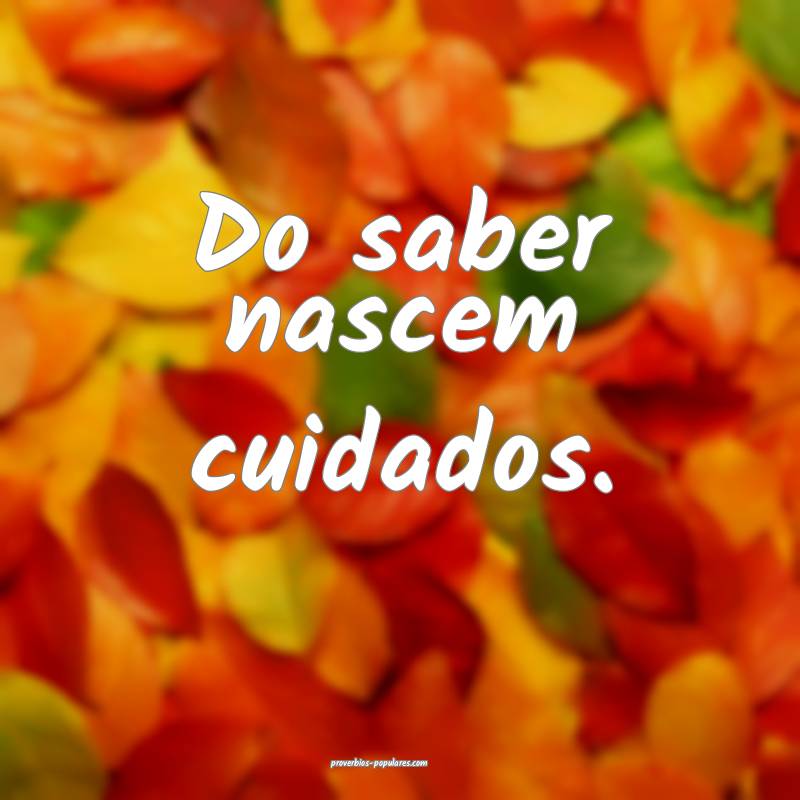 Do saber nascem cuidados.
...