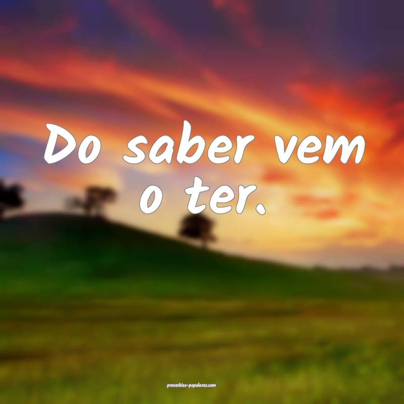 Do saber vem o ter.
 ...