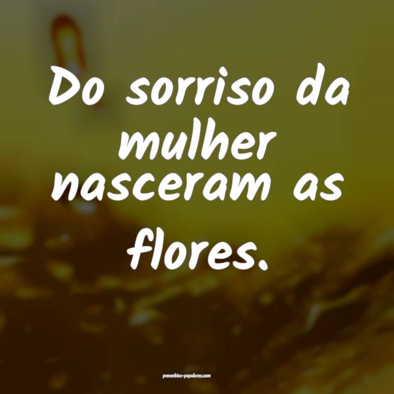 Do sorriso da mulher nasceram as flores.
...