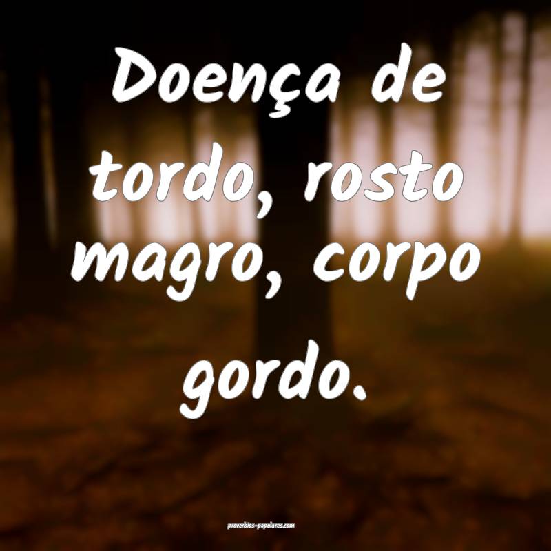 Doença de tordo, rosto magro, corpo gordo.
...