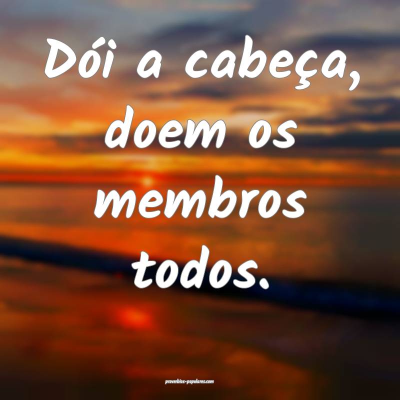 Dói a cabeça, doem os membros todos.
...