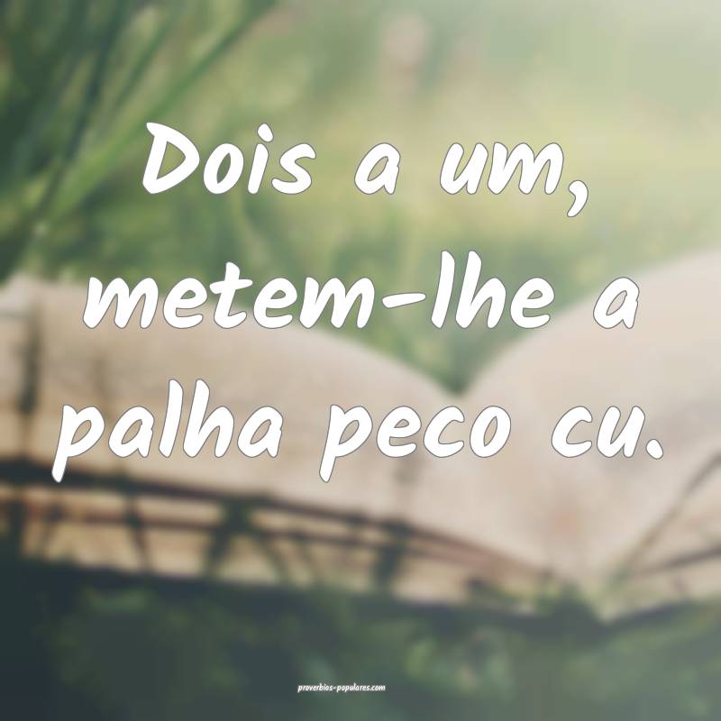 Dois a um, metem-lhe a palha peco cu.
 ...