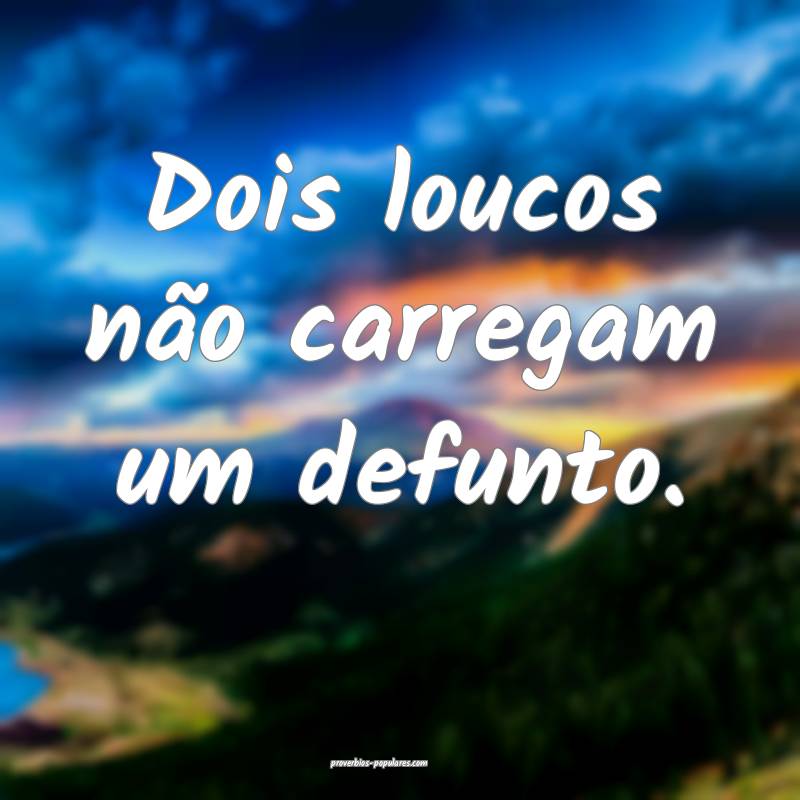 Dois loucos não carregam um defunto.
...