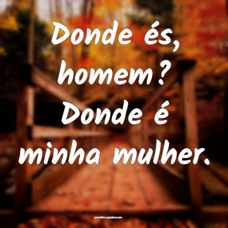 Donde és, homem? Donde é minha mulher.
...