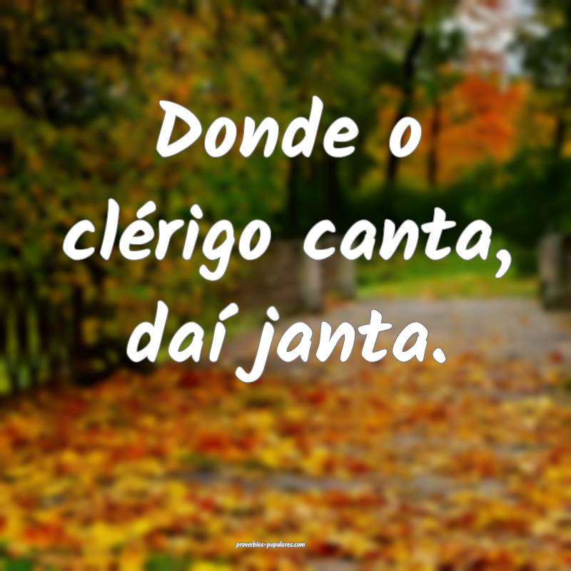 Donde o clérigo canta, daí janta.
...